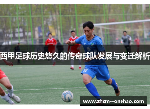 西甲足球历史悠久的传奇球队发展与变迁解析 西甲足球历史悠久的传奇球队发展与变迁解析