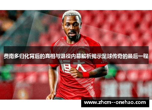 费南多归化背后的真相与退役内幕解析揭示足球传奇的最后一程