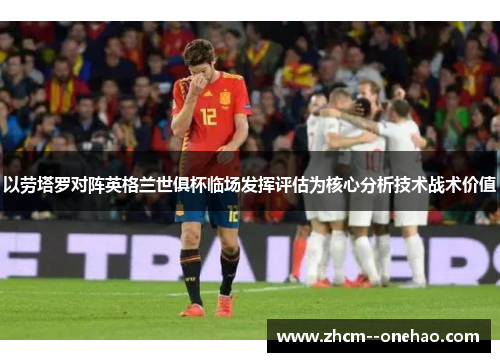 以劳塔罗对阵英格兰世俱杯临场发挥评估为核心分析技术战术价值 以劳塔罗对阵英格兰世俱杯临场发挥评估为核心分析技术战术价值