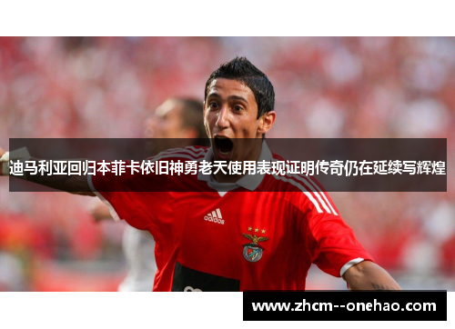 迪马利亚回归本菲卡依旧神勇老天使用表现证明传奇仍在延续写辉煌