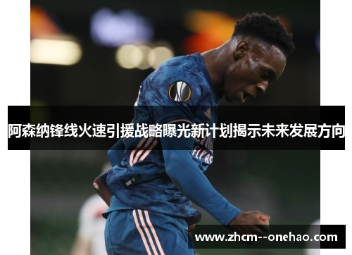 阿森纳锋线火速引援战略曝光新计划揭示未来发展方向