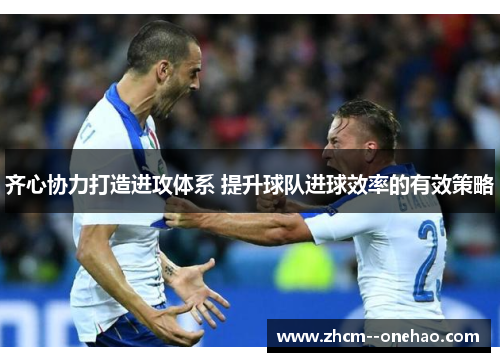 齐心协力打造进攻体系 提升球队进球效率的有效策略